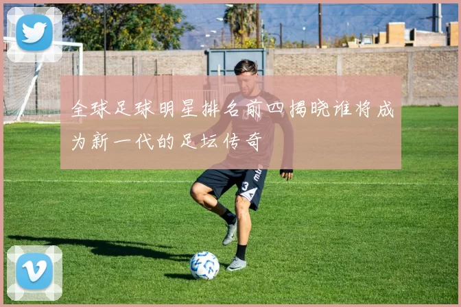 全球足球明星排名前四揭晓谁将成为新一代的足坛传奇