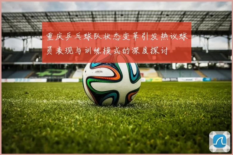 重庆乒乓球队状态变革引发热议球员表现与训练模式的深度探讨