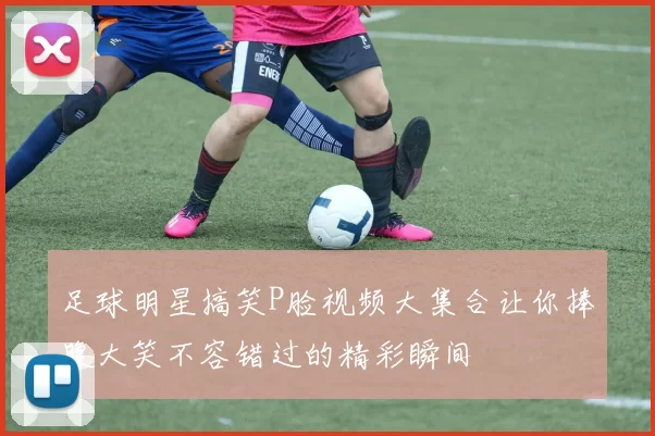 足球明星搞笑P脸视频大集合让你捧腹大笑不容错过的精彩瞬间