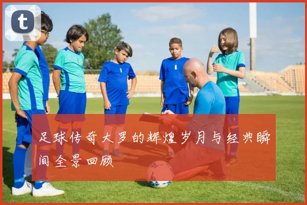 足球传奇大罗的辉煌岁月与经典瞬间全景回顾