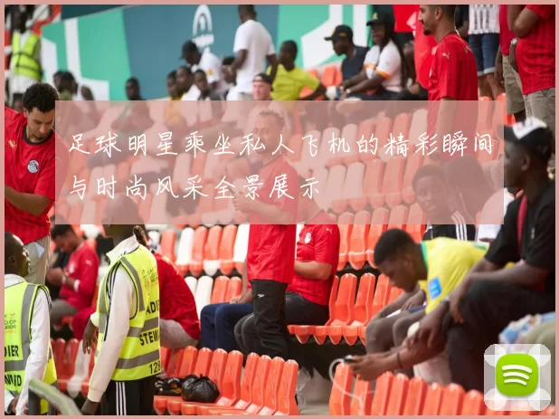 足球明星乘坐私人飞机的精彩瞬间与时尚风采全景展示