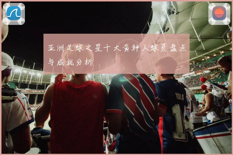 亚洲足球之星十大黄种人球员盘点与成就分析