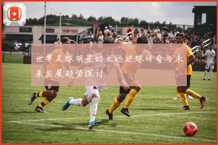 世界足球明星的长远进球传奇与未来发展趋势探讨