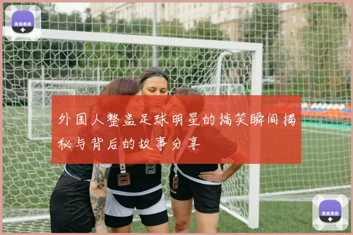 外国人整蛊足球明星的搞笑瞬间揭秘与背后的故事分享