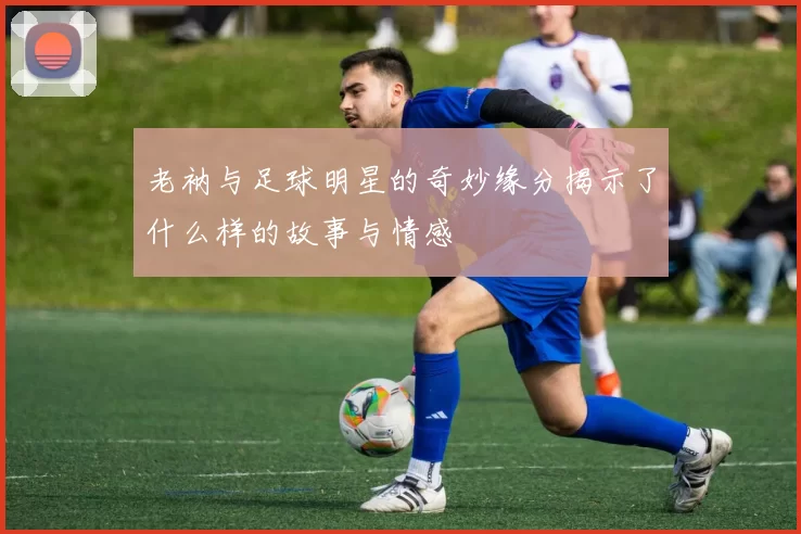 老衲与足球明星的奇妙缘分揭示了什么样的故事与情感
