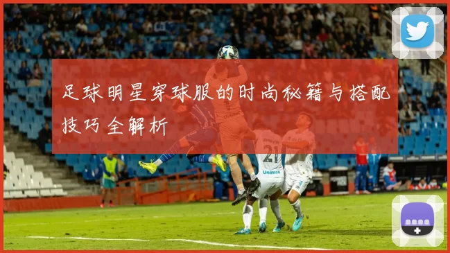 足球明星穿球服的时尚秘籍与搭配技巧全解析