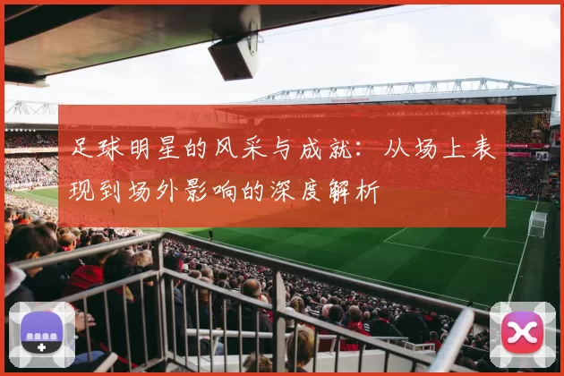 足球明星的风采与成就：从场上表现到场外影响的深度解析