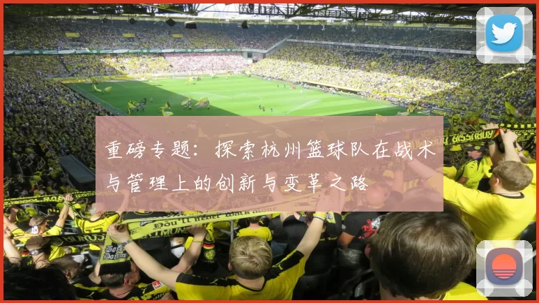 重磅专题：探索杭州篮球队在战术与管理上的创新与变革之路